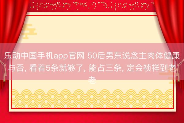 乐动中国手机app官网 50后男东说念主肉体健康与否， 看着5条就够了， 能占三条， 定会祯祥到老