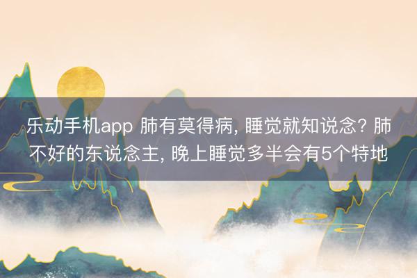 乐动手机app 肺有莫得病， 睡觉就知说念? 肺不好的东说念主， 晚上睡觉多半会有5个特地