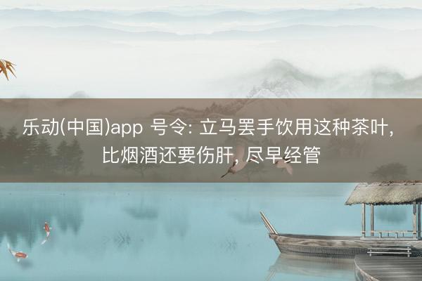 乐动(中国)app 号令: 立马罢手饮用这种茶叶， 比烟酒还要伤肝， 尽早经管