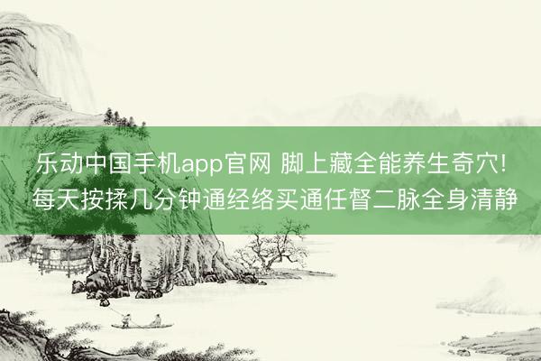 乐动中国手机app官网 脚上藏全能养生奇穴! 每天按揉几分钟通经络买通任督二脉全身清静