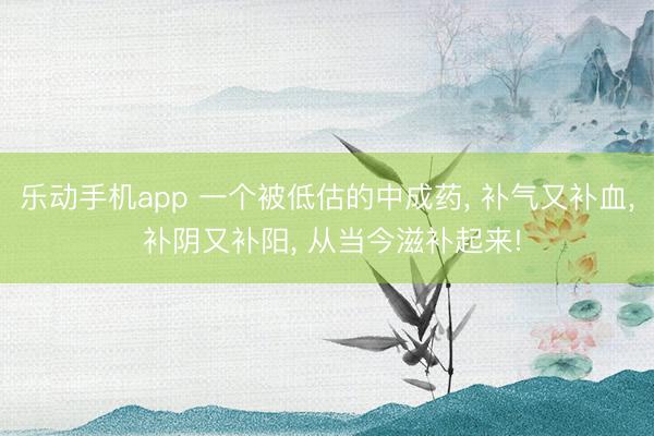 乐动手机app 一个被低估的中成药， 补气又补血， 补阴又补阳， 从当今滋补起来!