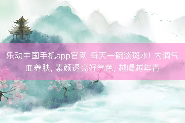 乐动中国手机app官网 每天一碗淡斑水! 内调气血养肤， 素颜透亮好气色， 越喝越年青