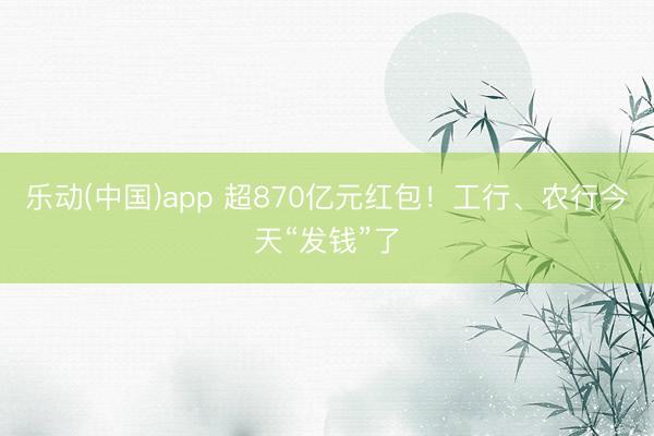乐动(中国)app 超870亿元红包！工行、农行今天“发钱”了