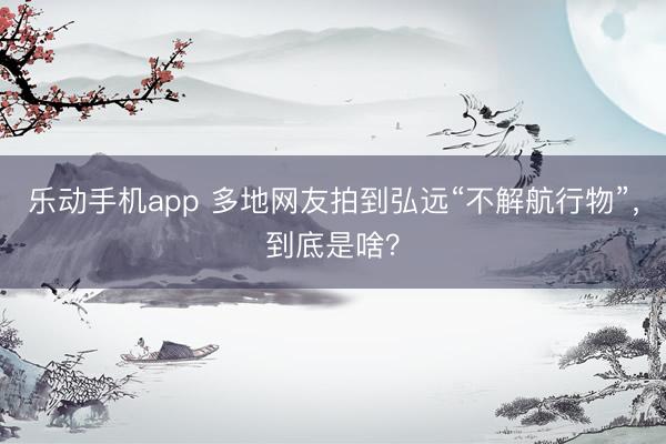 乐动手机app 多地网友拍到弘远“不解航行物”，到底是啥？