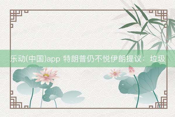 乐动(中国)app 特朗普仍不悦伊朗提议：垃圾
