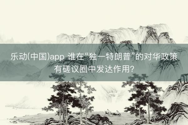 乐动(中国)app 谁在“独一特朗普”的对华政策有磋议圈中发达作用？