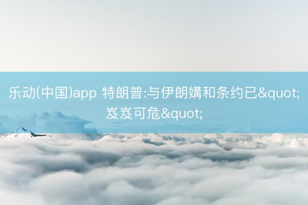 乐动(中国)app 特朗普:与伊朗媾和条约已"岌岌可危"
