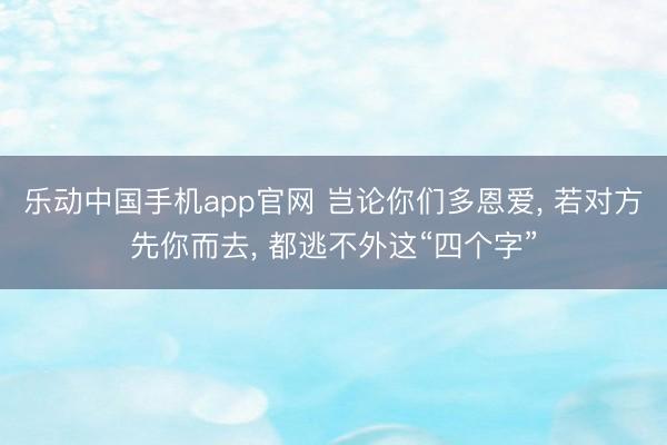 乐动中国手机app官网 岂论你们多恩爱， 若对方先你而去， 都逃不外这“四个字”