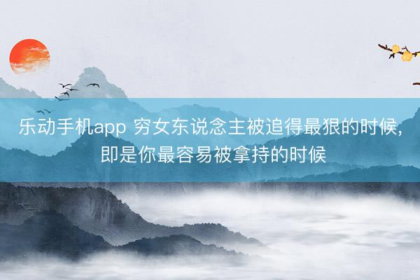 乐动手机app 穷女东说念主被追得最狠的时候， 即是你最容易被拿持的时候