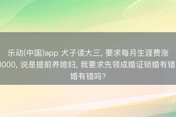 乐动(中国)app 犬子读大三， 要求每月生涯费涨到8000， 说是提前养媳妇， 我要求先领成婚证锁婚有错吗?