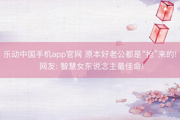 乐动中国手机app官网 原本好老公都是“抢”来的! 网友: 智慧女东说念主最佳命!