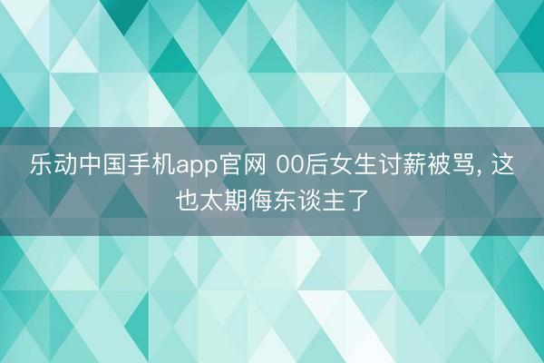 乐动中国手机app官网 00后女生讨薪被骂， 这也太期侮东谈主了