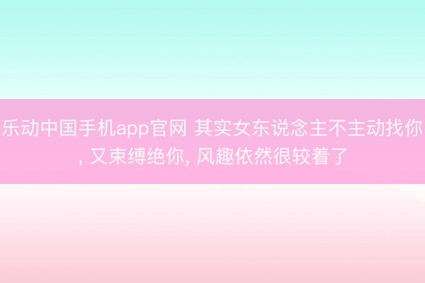 乐动中国手机app官网 其实女东说念主不主动找你， 又束缚绝你， 风趣依然很较着了
