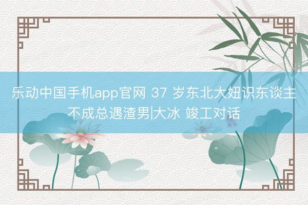 乐动中国手机app官网 37 岁东北大妞识东谈主不成总遇渣男|大冰 竣工对话