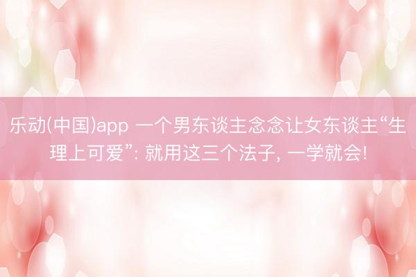乐动(中国)app 一个男东谈主念念让女东谈主“生理上可爱”: 就用这三个法子， 一学就会!