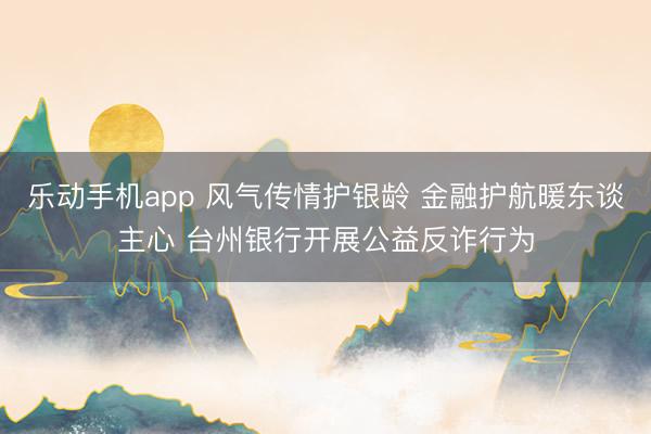 乐动手机app 风气传情护银龄 金融护航暖东谈主心 台州银行开展公益反诈行为