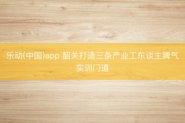 乐动(中国)app 韶关打造三条产业工东谈主脾气实训门道