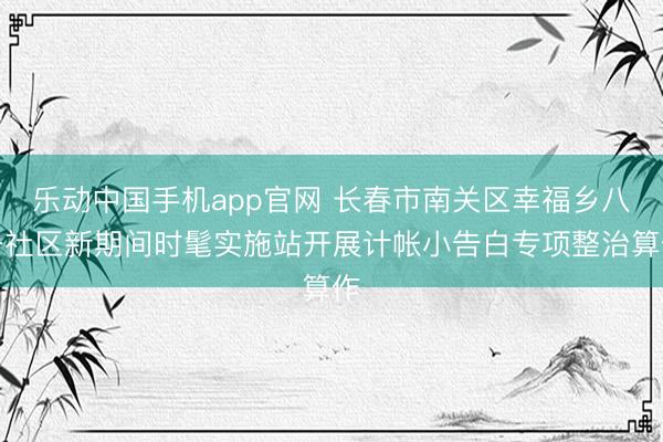 乐动中国手机app官网 长春市南关区幸福乡八一社区新期间时髦实施站开展计帐小告白专项整治算作