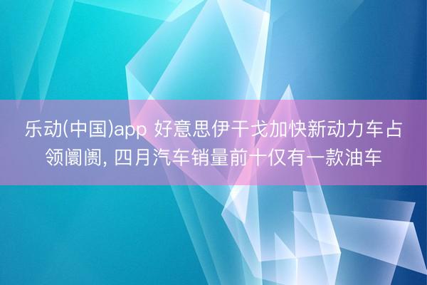 乐动(中国)app 好意思伊干戈加快新动力车占领阛阓， 四月汽车销量前十仅有一款油车