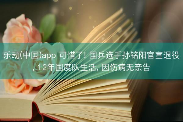 乐动(中国)app 可惜了! 国乒选手孙铭阳官宣退役， 12年国度队生活， 因伤病无奈告