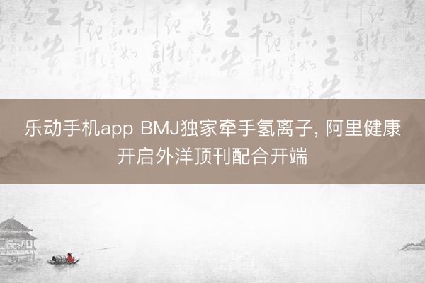 乐动手机app BMJ独家牵手氢离子, 阿里健康开启外洋顶刊配合开端