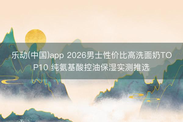 乐动(中国)app 2026男士性价比高洗面奶TOP10 纯氨基酸控油保湿实测推选
