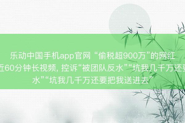 乐动中国手机app官网 “偷税超900万”的网红白冰复更! 发近60分钟长视频, 控诉“被团队反水”“坑我几千万还要把我送进去”