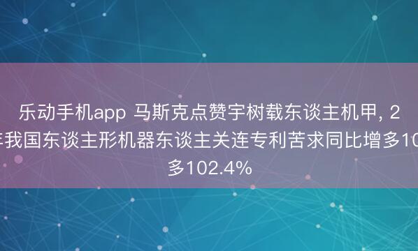 乐动手机app 马斯克点赞宇树载东谈主机甲， 2025年我国东谈主形机器东谈主关连专利苦求同比增多102.4%