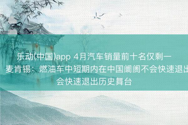 乐动(中国)app 4月汽车销量前十名仅剩一款燃油车!麦肯锡:燃油车中短期内在中国阛阓不会快速退出历史舞台
