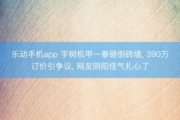 乐动手机app 宇树机甲一拳砸倒砖墙， 390万订价引争议， 网友阴阳怪气扎心了