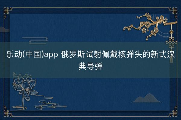 乐动(中国)app 俄罗斯试射佩戴核弹头的新式汉典导弹