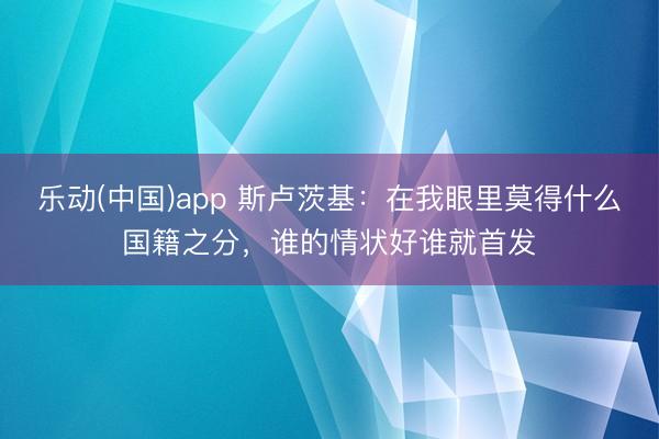 乐动(中国)app 斯卢茨基：在我眼里莫得什么国籍之分，谁的情状好谁就首发