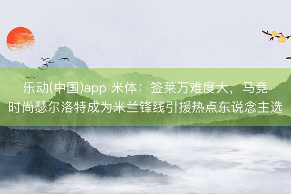 乐动(中国)app 米体：签莱万难度大，马竞时尚瑟尔洛特成为米兰锋线引援热点东说念主选