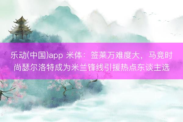 乐动(中国)app 米体：签莱万难度大，马竞时尚瑟尔洛特成为米兰锋线引援热点东谈主选