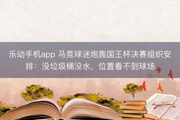 乐动手机app 马竞球迷炮轰国王杯决赛组织安排：没垃圾桶没水，位置看不到球场