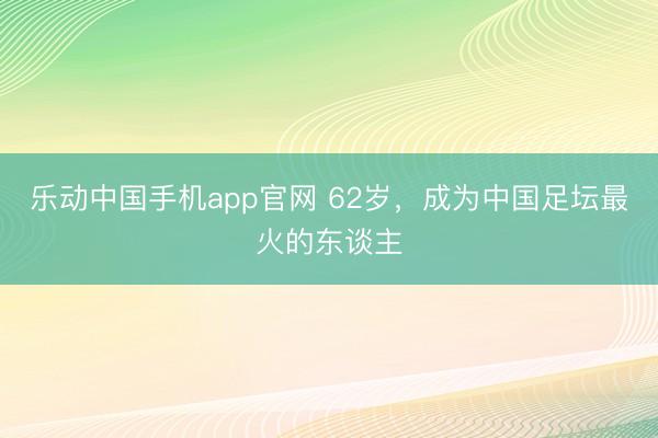 乐动中国手机app官网 62岁，成为中国足坛最火的东谈主