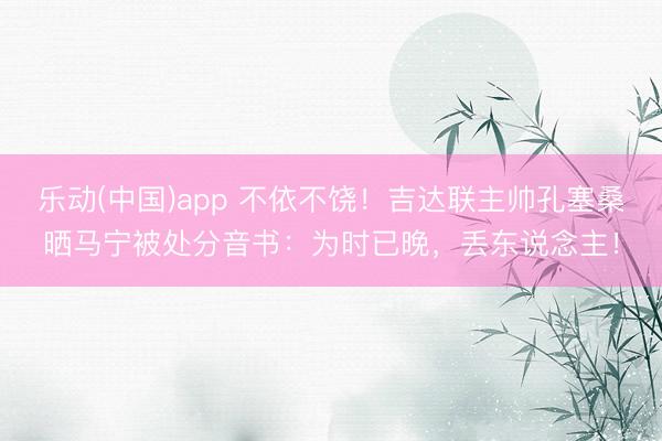 乐动(中国)app 不依不饶！吉达联主帅孔塞桑晒马宁被处分音书：为时已晚，丢东说念主！