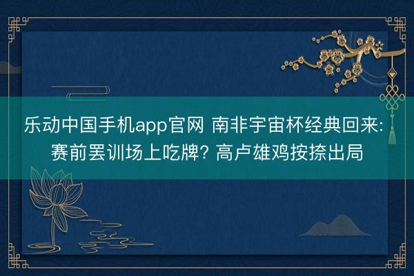 乐动中国手机app官网 南非宇宙杯经典回来: 赛前罢训场上吃牌? 高卢雄鸡按捺出局
