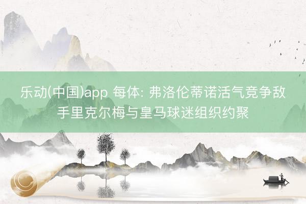 乐动(中国)app 每体: 弗洛伦蒂诺活气竞争敌手里克尔梅与皇马球迷组织约聚