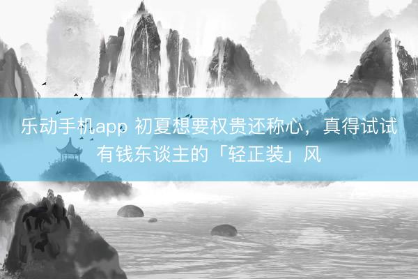 乐动手机app 初夏想要权贵还称心，真得试试有钱东谈主的「轻正装」风