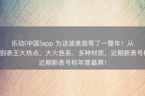 乐动(中国)app 为这波表我等了一整年！从万元小众款到表王大热点，大火色系、多种材质，近期新表号称年度最爽！