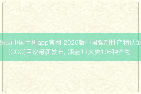 乐动中国手机app官网 2026版中国强制性产物认证(CCC)目次最新发布， 涵盖17大类106种产物!