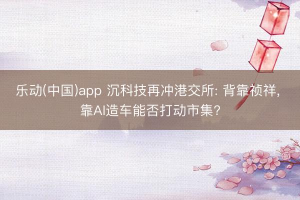 乐动(中国)app 沉科技再冲港交所: 背靠祯祥， 靠AI造车能否打动市集?
