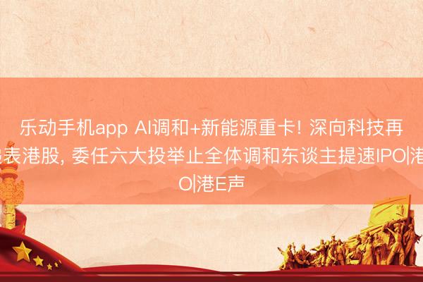 乐动手机app AI调和+新能源重卡! 深向科技再次递表港股， 委任六大投举止全体调和东谈主提速IPO|港E声