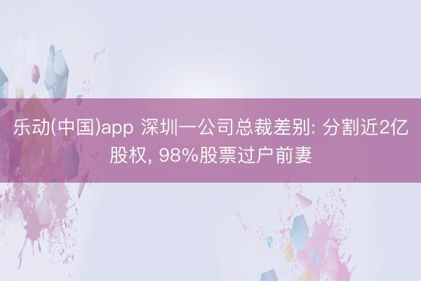 乐动(中国)app 深圳一公司总裁差别: 分割近2亿股权， 98%股票过户前妻