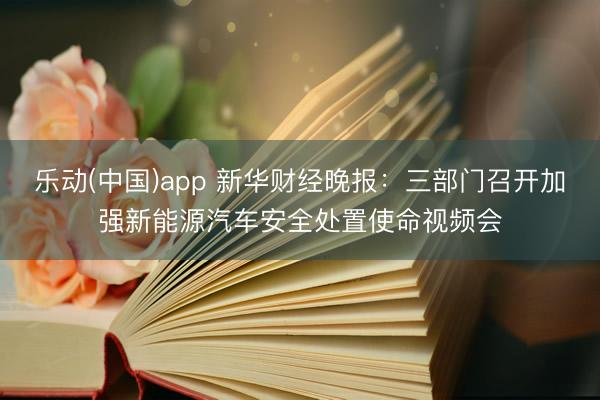 乐动(中国)app 新华财经晚报：三部门召开加强新能源汽车安全处置使命视频会