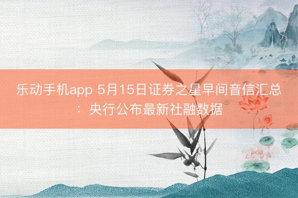 乐动手机app 5月15日证券之星早间音信汇总：央行公布最新社融数据