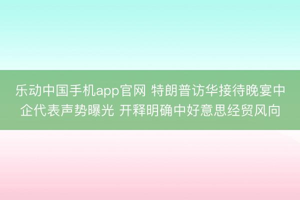 乐动中国手机app官网 特朗普访华接待晚宴中企代表声势曝光 开释明确中好意思经贸风向
