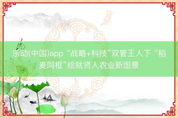 乐动(中国)app “战略+科技”双管王人下 “稻麦同框”绘就贤人农业新图景