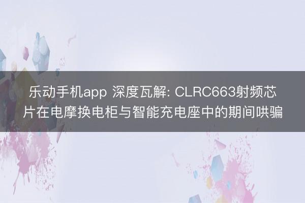 乐动手机app 深度瓦解: CLRC663射频芯片在电摩换电柜与智能充电座中的期间哄骗